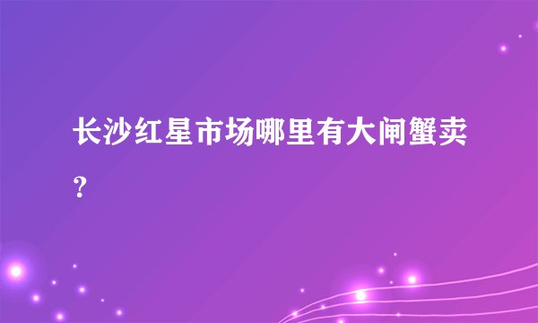 长沙红星市场哪里有大闸蟹卖？