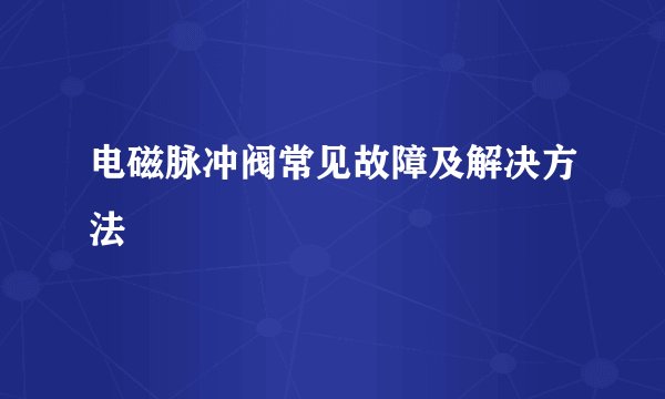 电磁脉冲阀常见故障及解决方法