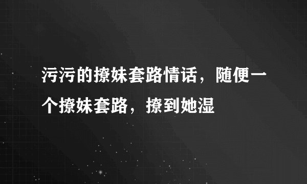 污污的撩妹套路情话，随便一个撩妹套路，撩到她湿