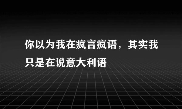 你以为我在疯言疯语，其实我只是在说意大利语