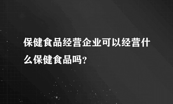 保健食品经营企业可以经营什么保健食品吗？