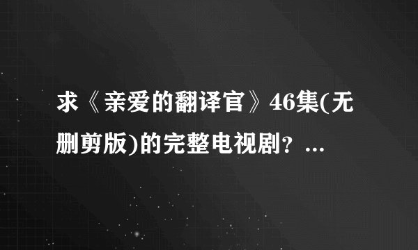求《亲爱的翻译官》46集(无删剪版)的完整电视剧?谁还能提供DVD碟片有售信息?