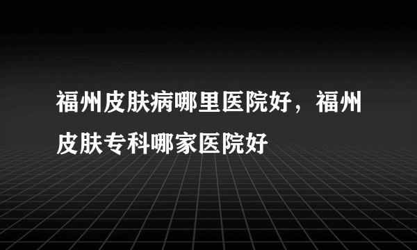 福州皮肤病哪里医院好，福州皮肤专科哪家医院好