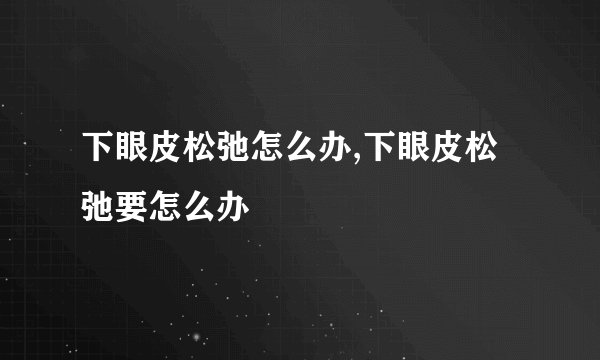 下眼皮松弛怎么办,下眼皮松弛要怎么办