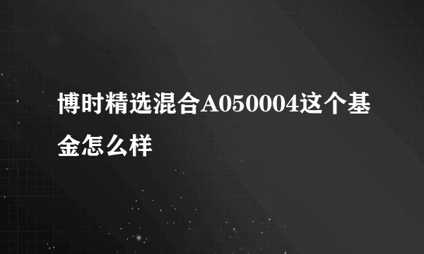 博时精选混合A050004这个基金怎么样