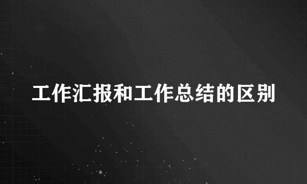 工作汇报和工作总结的区别