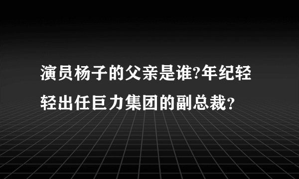 演员杨子的父亲是谁?年纪轻轻出任巨力集团的副总裁?