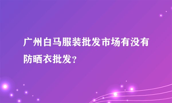 广州白马服装批发市场有没有防晒衣批发？
