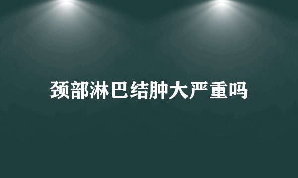 颈部淋巴结肿大严重吗