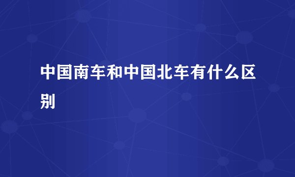 中国南车和中国北车有什么区别