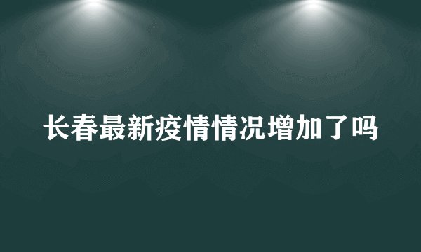 长春最新疫情情况增加了吗