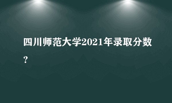 四川师范大学2021年录取分数？