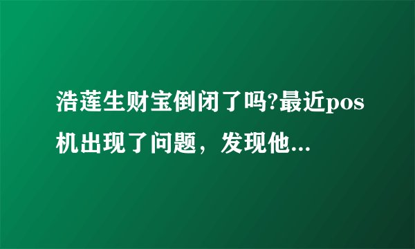 浩莲生财宝倒闭了吗?最近pos机出现了问题，发现他们官网也上不了，邮箱也发布过去邮件！怎么办啊！？