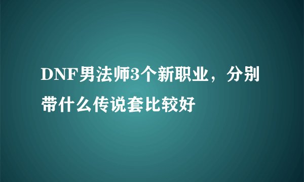 DNF男法师3个新职业，分别带什么传说套比较好