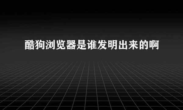 酷狗浏览器是谁发明出来的啊