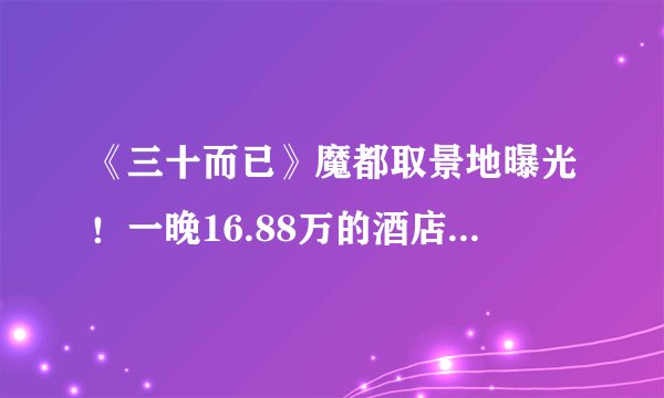 《三十而已》魔都取景地曝光！一晚16.88万的酒店竟是王太太的家？？
