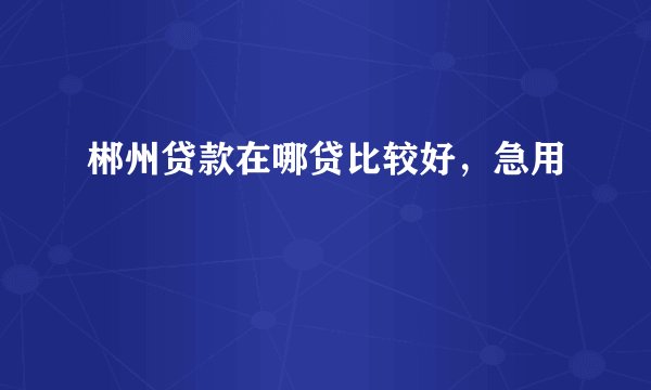 郴州贷款在哪贷比较好，急用