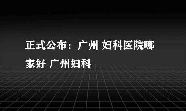 正式公布：广州 妇科医院哪家好 广州妇科