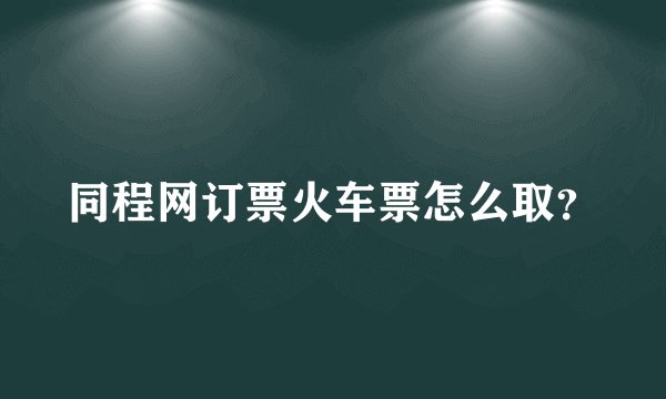 同程网订票火车票怎么取？
