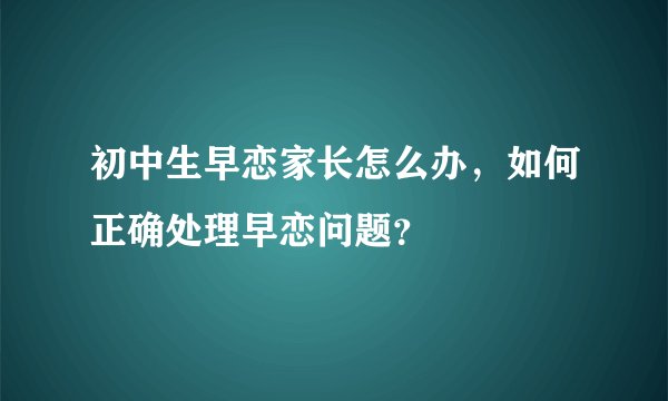 初中生早恋家长怎么办,如何正确处理早恋问题?