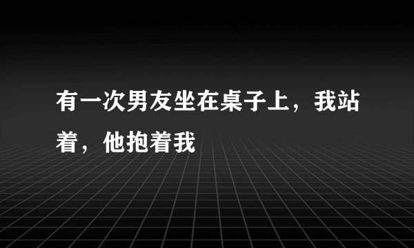 有一次男友坐在桌子上，我站着，他抱着我