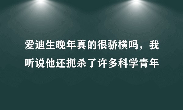爱迪生晚年真的很骄横吗,我听说他还扼杀了许多科学青年