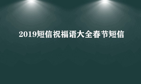 2019短信祝福语大全春节短信