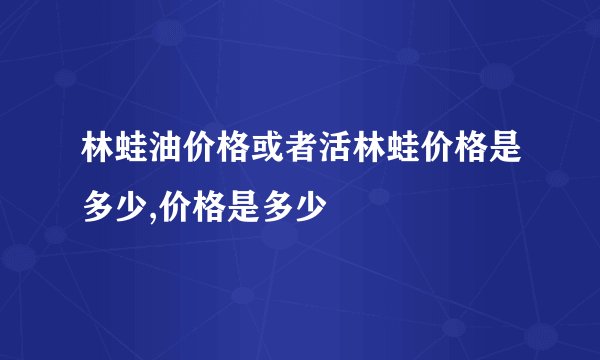 林蛙油价格或者活林蛙价格是多少,价格是多少