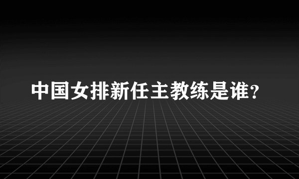 中国女排新任主教练是谁？