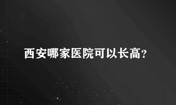 西安哪家医院可以长高?