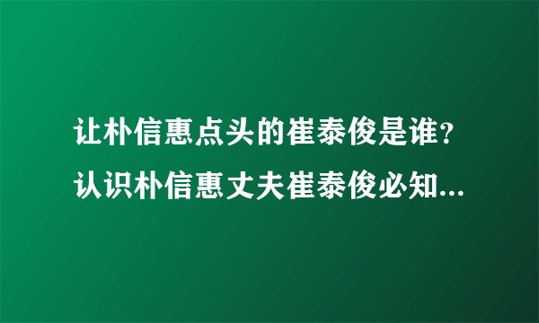 让朴信惠点头的崔泰俊是谁？认识朴信惠丈夫崔泰俊必知5个私人情报