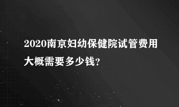 2020南京妇幼保健院试管费用大概需要多少钱？