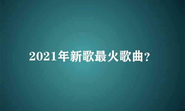 2021年新歌最火歌曲？