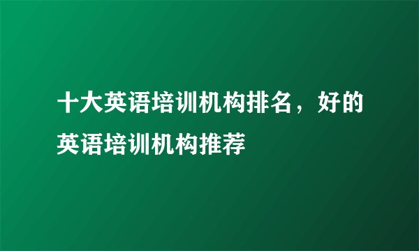 十大英语培训机构排名，好的英语培训机构推荐