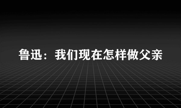 鲁迅：我们现在怎样做父亲