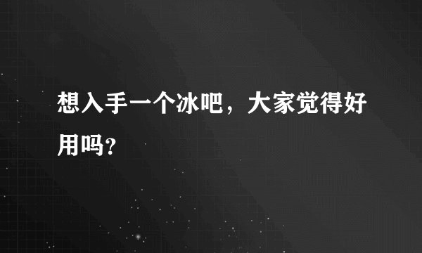 想入手一个冰吧，大家觉得好用吗？