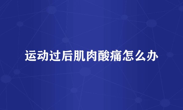 运动过后肌肉酸痛怎么办