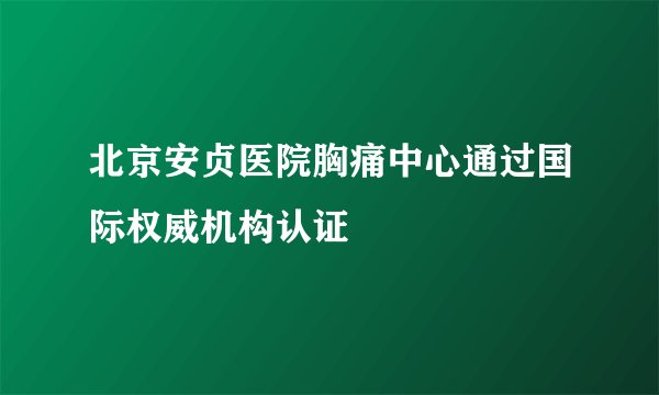 北京安贞医院胸痛中心通过国际权威机构认证