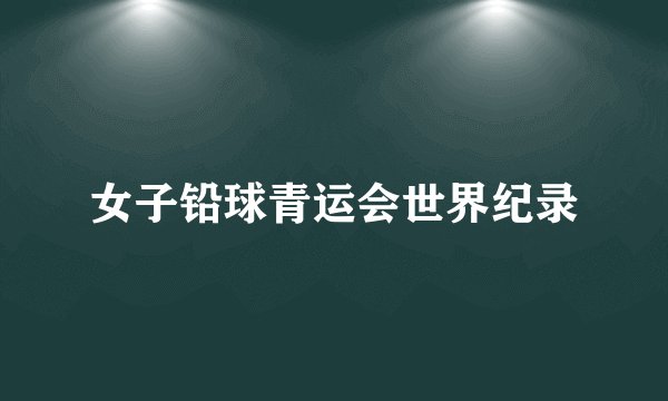 女子铅球青运会世界纪录