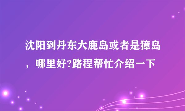 沈阳到丹东大鹿岛或者是獐岛,哪里好?路程帮忙介绍一下