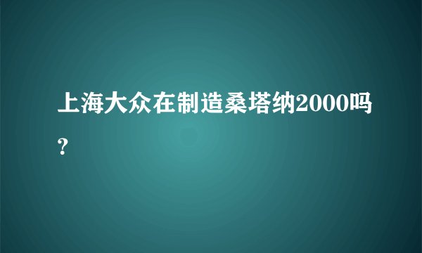 上海大众在制造桑塔纳2000吗？