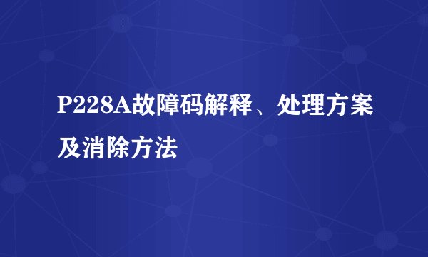 P228A故障码解释、处理方案及消除方法