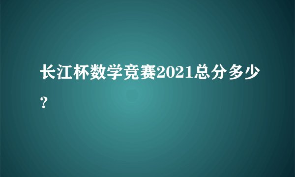 长江杯数学竞赛2021总分多少？