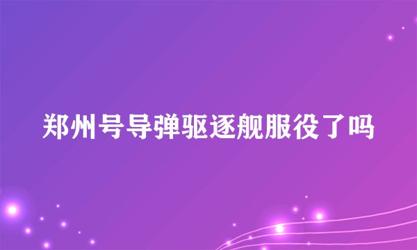 郑州号导弹驱逐舰服役了吗