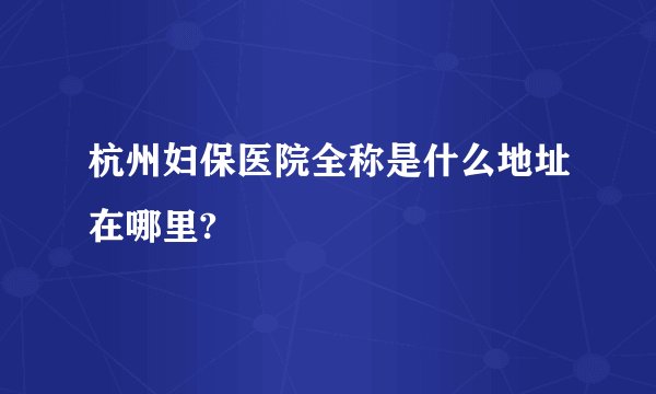 杭州妇保医院全称是什么地址在哪里?