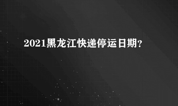 2021黑龙江快递停运日期?