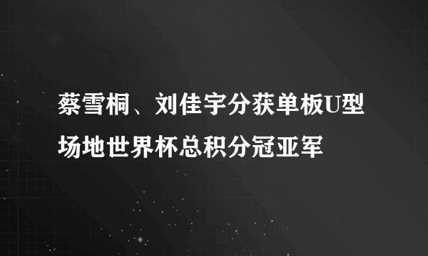 蔡雪桐、刘佳宇分获单板U型场地世界杯总积分冠亚军