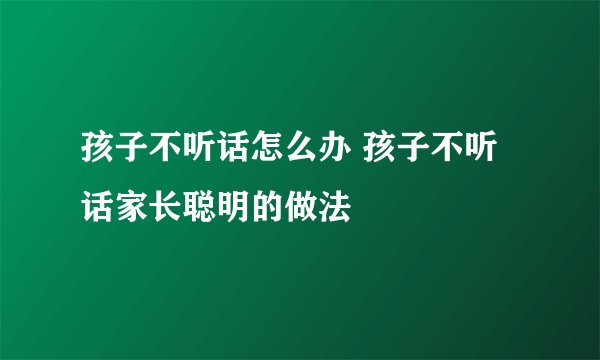 孩子不听话怎么办 孩子不听话家长聪明的做法