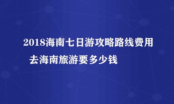2018海南七日游攻略路线费用  去海南旅游要多少钱