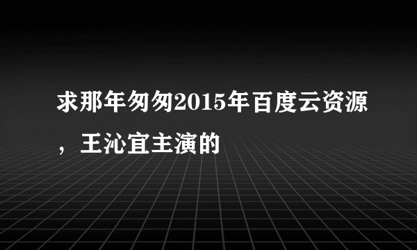 求那年匆匆2015年百度云资源，王沁宜主演的